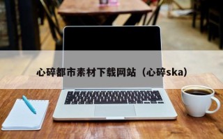 鄂尔多斯心碎都市素材下载网站（心碎ska）